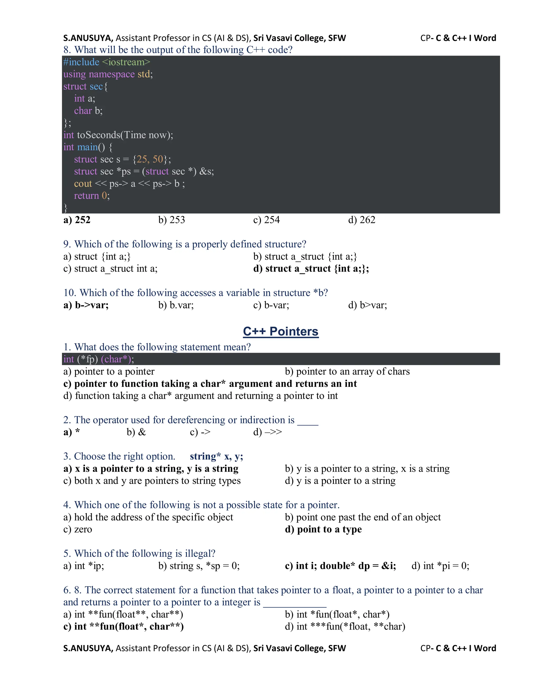 S.ANUSUYA, Assistant Professor in CS (AI & DS), Sri Vasavi College, SFW CP- C & C++ I Word
S.ANUSUYA, Assistant Professor in CS (AI & DS), Sri Vasavi College, SFW CP- C & C++ I Word
8. What will be the output of the following C++ code?
#include <iostream>
using namespace std;
struct sec{
int a;
char b;
};
int toSeconds(Time now);
int main() {
struct sec s = {25, 50};
struct sec *ps = (struct sec *) &s;
cout << ps-> a << ps-> b ;
return 0;
}
a) 252 b) 253 c) 254 d) 262
9. Which of the following is a properly defined structure?
a) struct {int a;} b) struct a_struct {int a;}
c) struct a_struct int a; d) struct a_struct {int a;};
10. Which of the following accesses a variable in structure *b?
a) b->var; b) b.var; c) b-var; d) b>var;
C++ Pointers
1. What does the following statement mean?
int (*fp) (char*);
a) pointer to a pointer b) pointer to an array of chars
c) pointer to function taking a char* argument and returns an int
d) function taking a char* argument and returning a pointer to int
2. The operator used for dereferencing or indirection is ____
a) * b) & c) -> d) –>>
3. Choose the right option. string* x, y;
a) x is a pointer to a string, y is a string b) y is a pointer to a string, x is a string
c) both x and y are pointers to string types d) y is a pointer to a string
4. Which one of the following is not a possible state for a pointer.
a) hold the address of the specific object b) point one past the end of an object
c) zero d) point to a type
5. Which of the following is illegal?
a) int *ip; b) string s, *sp = 0; c) int i; double* dp = &i; d) int *pi = 0;
6. 8. The correct statement for a function that takes pointer to a float, a pointer to a pointer to a char
and returns a pointer to a pointer to a integer is ____________
a) int **fun(float**, char**) b) int *fun(float*, char*)
c) int **fun(float*, char**) d) int ***fun(*float, **char)
 
