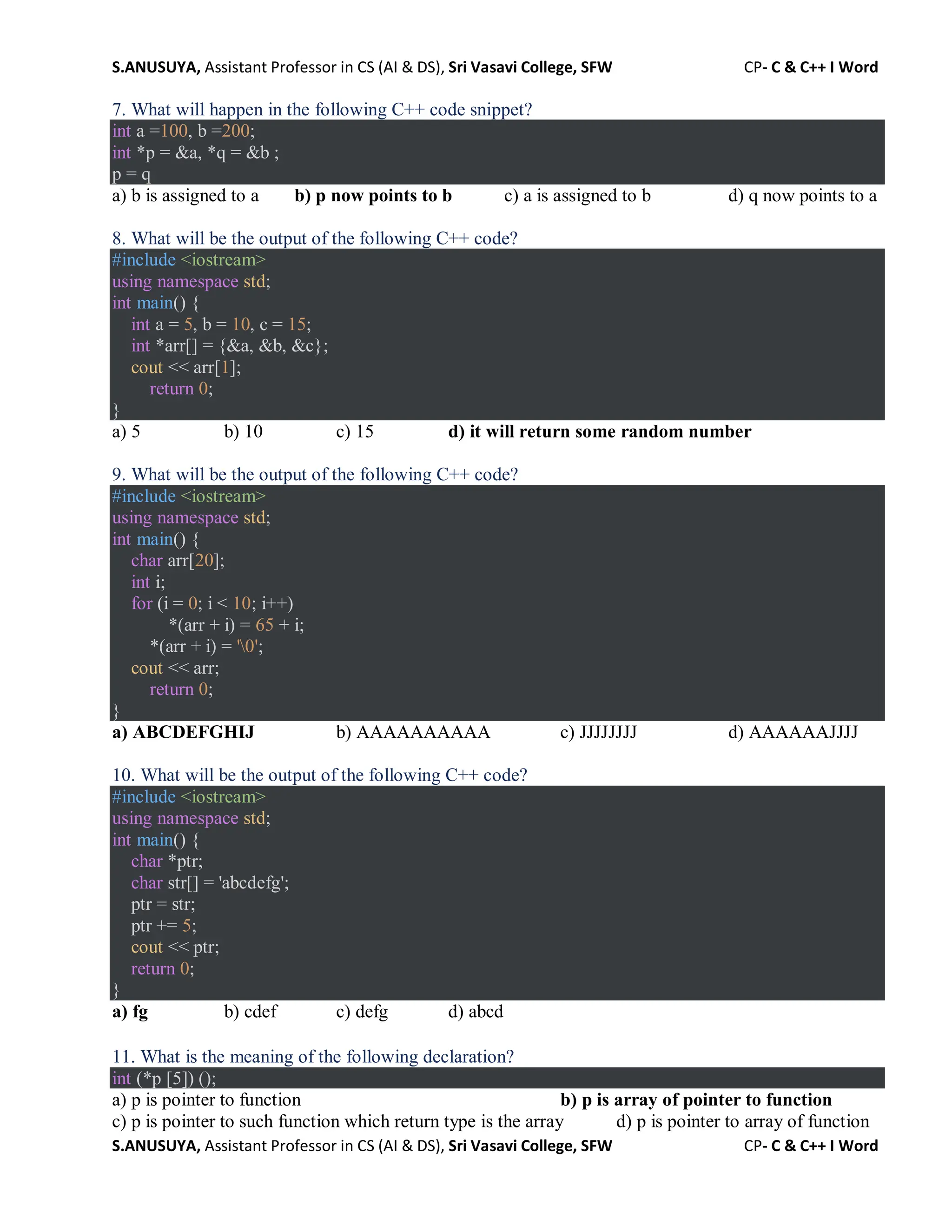 S.ANUSUYA, Assistant Professor in CS (AI & DS), Sri Vasavi College, SFW CP- C & C++ I Word
S.ANUSUYA, Assistant Professor in CS (AI & DS), Sri Vasavi College, SFW CP- C & C++ I Word
7. What will happen in the following C++ code snippet?
int a =100, b =200;
int *p = &a, *q = &b ;
p = q
a) b is assigned to a b) p now points to b c) a is assigned to b d) q now points to a
8. What will be the output of the following C++ code?
#include <iostream>
using namespace std;
int main() {
int a = 5, b = 10, c = 15;
int *arr[] = {&a, &b, &c};
cout << arr[1];
return 0;
}
a) 5 b) 10 c) 15 d) it will return some random number
9. What will be the output of the following C++ code?
#include <iostream>
using namespace std;
int main() {
char arr[20];
int i;
for (i = 0; i < 10; i++)
*(arr + i) = 65 + i;
*(arr + i) = '0';
cout << arr;
return 0;
}
a) ABCDEFGHIJ b) AAAAAAAAAA c) JJJJJJJJ d) AAAAAAJJJJ
10. What will be the output of the following C++ code?
#include <iostream>
using namespace std;
int main() {
char *ptr;
char str[] = 'abcdefg';
ptr = str;
ptr += 5;
cout << ptr;
return 0;
}
a) fg b) cdef c) defg d) abcd
11. What is the meaning of the following declaration?
int (*p [5]) ();
a) p is pointer to function b) p is array of pointer to function
c) p is pointer to such function which return type is the array d) p is pointer to array of function
 