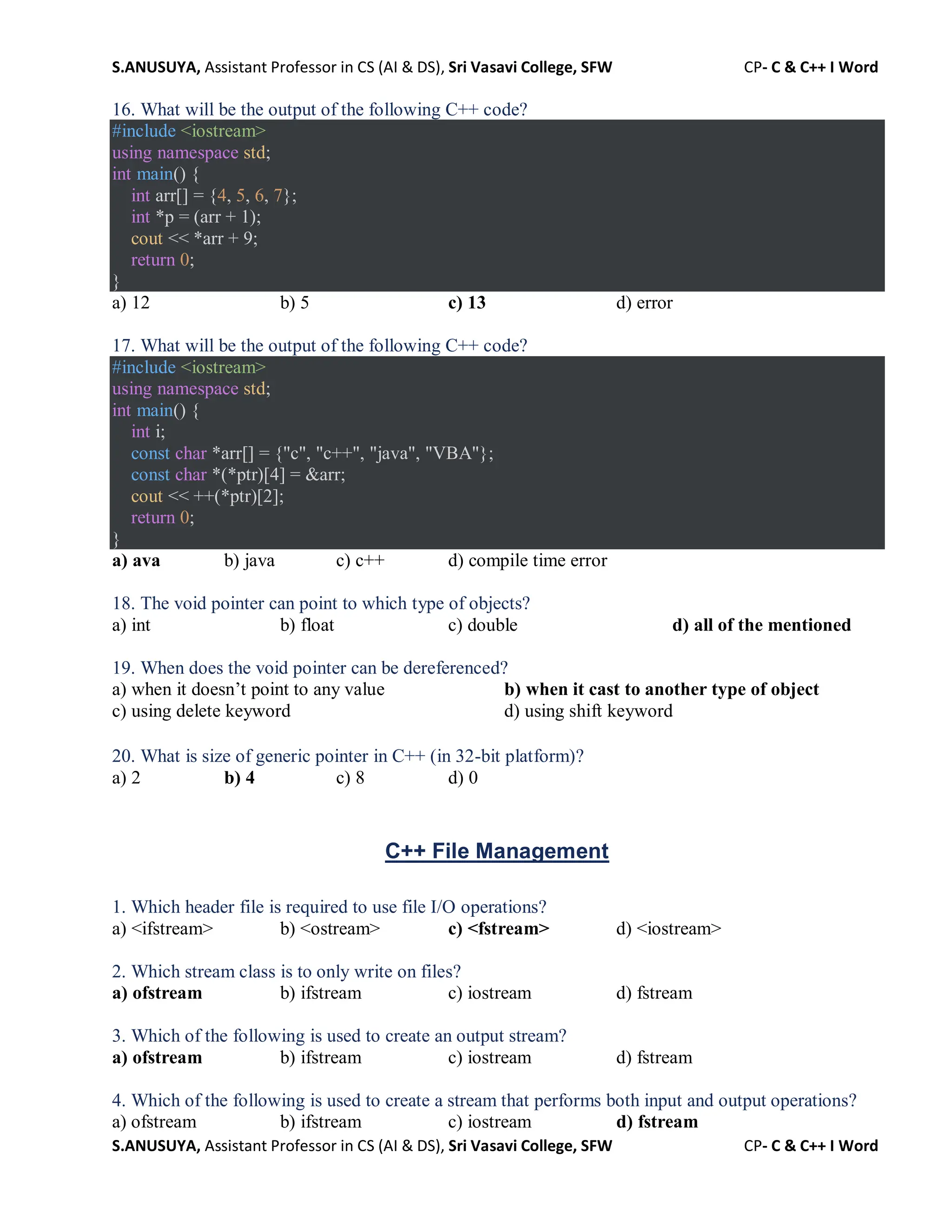 S.ANUSUYA, Assistant Professor in CS (AI & DS), Sri Vasavi College, SFW CP- C & C++ I Word
S.ANUSUYA, Assistant Professor in CS (AI & DS), Sri Vasavi College, SFW CP- C & C++ I Word
16. What will be the output of the following C++ code?
#include <iostream>
using namespace std;
int main() {
int arr[] = {4, 5, 6, 7};
int *p = (arr + 1);
cout << *arr + 9;
return 0;
}
a) 12 b) 5 c) 13 d) error
17. What will be the output of the following C++ code?
#include <iostream>
using namespace std;
int main() {
int i;
const char *arr[] = {"c", "c++", "java", "VBA"};
const char *(*ptr)[4] = &arr;
cout << ++(*ptr)[2];
return 0;
}
a) ava b) java c) c++ d) compile time error
18. The void pointer can point to which type of objects?
a) int b) float c) double d) all of the mentioned
19. When does the void pointer can be dereferenced?
a) when it doesn’t point to any value b) when it cast to another type of object
c) using delete keyword d) using shift keyword
20. What is size of generic pointer in C++ (in 32-bit platform)?
a) 2 b) 4 c) 8 d) 0
C++ File Management
1. Which header file is required to use file I/O operations?
a) <ifstream> b) <ostream> c) <fstream> d) <iostream>
2. Which stream class is to only write on files?
a) ofstream b) ifstream c) iostream d) fstream
3. Which of the following is used to create an output stream?
a) ofstream b) ifstream c) iostream d) fstream
4. Which of the following is used to create a stream that performs both input and output operations?
a) ofstream b) ifstream c) iostream d) fstream
 