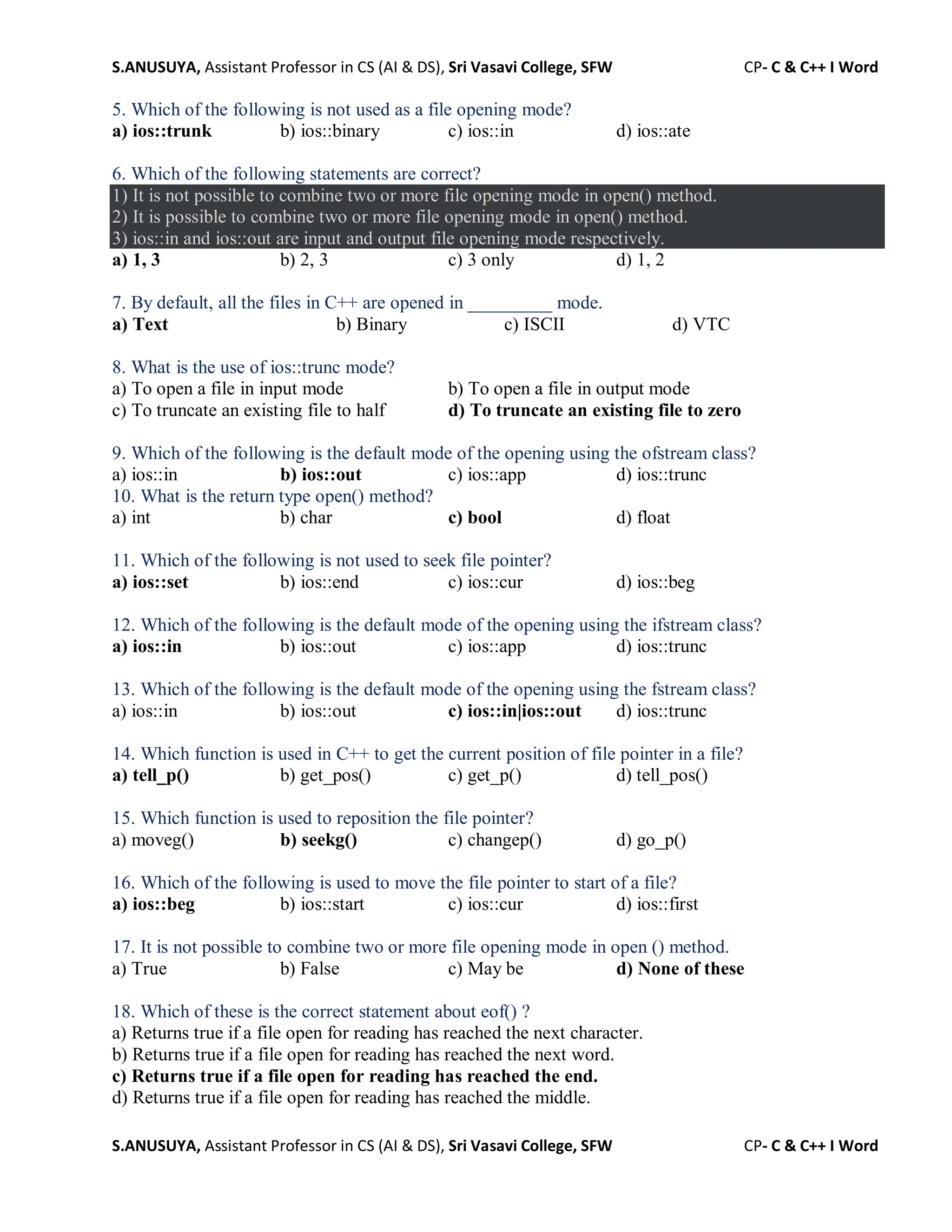 S.ANUSUYA, Assistant Professor in CS (AI & DS), Sri Vasavi College, SFW CP- C & C++ I Word
S.ANUSUYA, Assistant Professor in CS (AI & DS), Sri Vasavi College, SFW CP- C & C++ I Word
5. Which of the following is not used as a file opening mode?
a) ios::trunk b) ios::binary c) ios::in d) ios::ate
6. Which of the following statements are correct?
1) It is not possible to combine two or more file opening mode in open() method.
2) It is possible to combine two or more file opening mode in open() method.
3) ios::in and ios::out are input and output file opening mode respectively.
a) 1, 3 b) 2, 3 c) 3 only d) 1, 2
7. By default, all the files in C++ are opened in _________ mode.
a) Text b) Binary c) ISCII d) VTC
8. What is the use of ios::trunc mode?
a) To open a file in input mode b) To open a file in output mode
c) To truncate an existing file to half d) To truncate an existing file to zero
9. Which of the following is the default mode of the opening using the ofstream class?
a) ios::in b) ios::out c) ios::app d) ios::trunc
10. What is the return type open() method?
a) int b) char c) bool d) float
11. Which of the following is not used to seek file pointer?
a) ios::set b) ios::end c) ios::cur d) ios::beg
12. Which of the following is the default mode of the opening using the ifstream class?
a) ios::in b) ios::out c) ios::app d) ios::trunc
13. Which of the following is the default mode of the opening using the fstream class?
a) ios::in b) ios::out c) ios::in|ios::out d) ios::trunc
14. Which function is used in C++ to get the current position of file pointer in a file?
a) tell_p() b) get_pos() c) get_p() d) tell_pos()
15. Which function is used to reposition the file pointer?
a) moveg() b) seekg() c) changep() d) go_p()
16. Which of the following is used to move the file pointer to start of a file?
a) ios::beg b) ios::start c) ios::cur d) ios::first
17. It is not possible to combine two or more file opening mode in open () method.
a) True b) False c) May be d) None of these
18. Which of these is the correct statement about eof() ?
a) Returns true if a file open for reading has reached the next character.
b) Returns true if a file open for reading has reached the next word.
c) Returns true if a file open for reading has reached the end.
d) Returns true if a file open for reading has reached the middle.
 