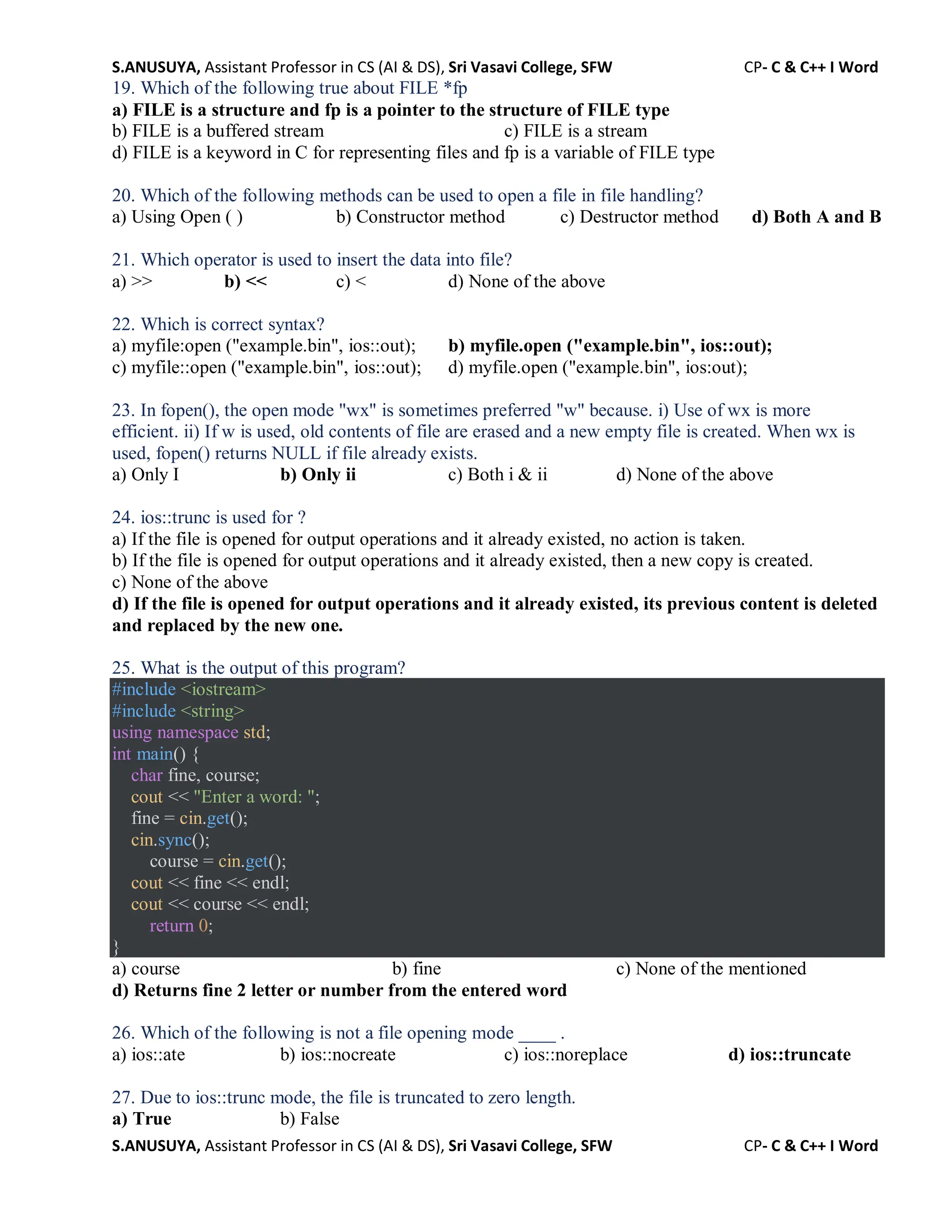 S.ANUSUYA, Assistant Professor in CS (AI & DS), Sri Vasavi College, SFW CP- C & C++ I Word
S.ANUSUYA, Assistant Professor in CS (AI & DS), Sri Vasavi College, SFW CP- C & C++ I Word
19. Which of the following true about FILE *fp
a) FILE is a structure and fp is a pointer to the structure of FILE type
b) FILE is a buffered stream c) FILE is a stream
d) FILE is a keyword in C for representing files and fp is a variable of FILE type
20. Which of the following methods can be used to open a file in file handling?
a) Using Open ( ) b) Constructor method c) Destructor method d) Both A and B
21. Which operator is used to insert the data into file?
a) >> b) << c) < d) None of the above
22. Which is correct syntax?
a) myfile:open ("example.bin", ios::out); b) myfile.open ("example.bin", ios::out);
c) myfile::open ("example.bin", ios::out); d) myfile.open ("example.bin", ios:out);
23. In fopen(), the open mode "wx" is sometimes preferred "w" because. i) Use of wx is more
efficient. ii) If w is used, old contents of file are erased and a new empty file is created. When wx is
used, fopen() returns NULL if file already exists.
a) Only I b) Only ii c) Both i & ii d) None of the above
24. ios::trunc is used for ?
a) If the file is opened for output operations and it already existed, no action is taken.
b) If the file is opened for output operations and it already existed, then a new copy is created.
c) None of the above
d) If the file is opened for output operations and it already existed, its previous content is deleted
and replaced by the new one.
25. What is the output of this program?
#include <iostream>
#include <string>
using namespace std;
int main() {
char fine, course;
cout << "Enter a word: ";
fine = cin.get();
cin.sync();
course = cin.get();
cout << fine << endl;
cout << course << endl;
return 0;
}
a) course b) fine c) None of the mentioned
d) Returns fine 2 letter or number from the entered word
26. Which of the following is not a file opening mode ____ .
a) ios::ate b) ios::nocreate c) ios::noreplace d) ios::truncate
27. Due to ios::trunc mode, the file is truncated to zero length.
a) True b) False
 