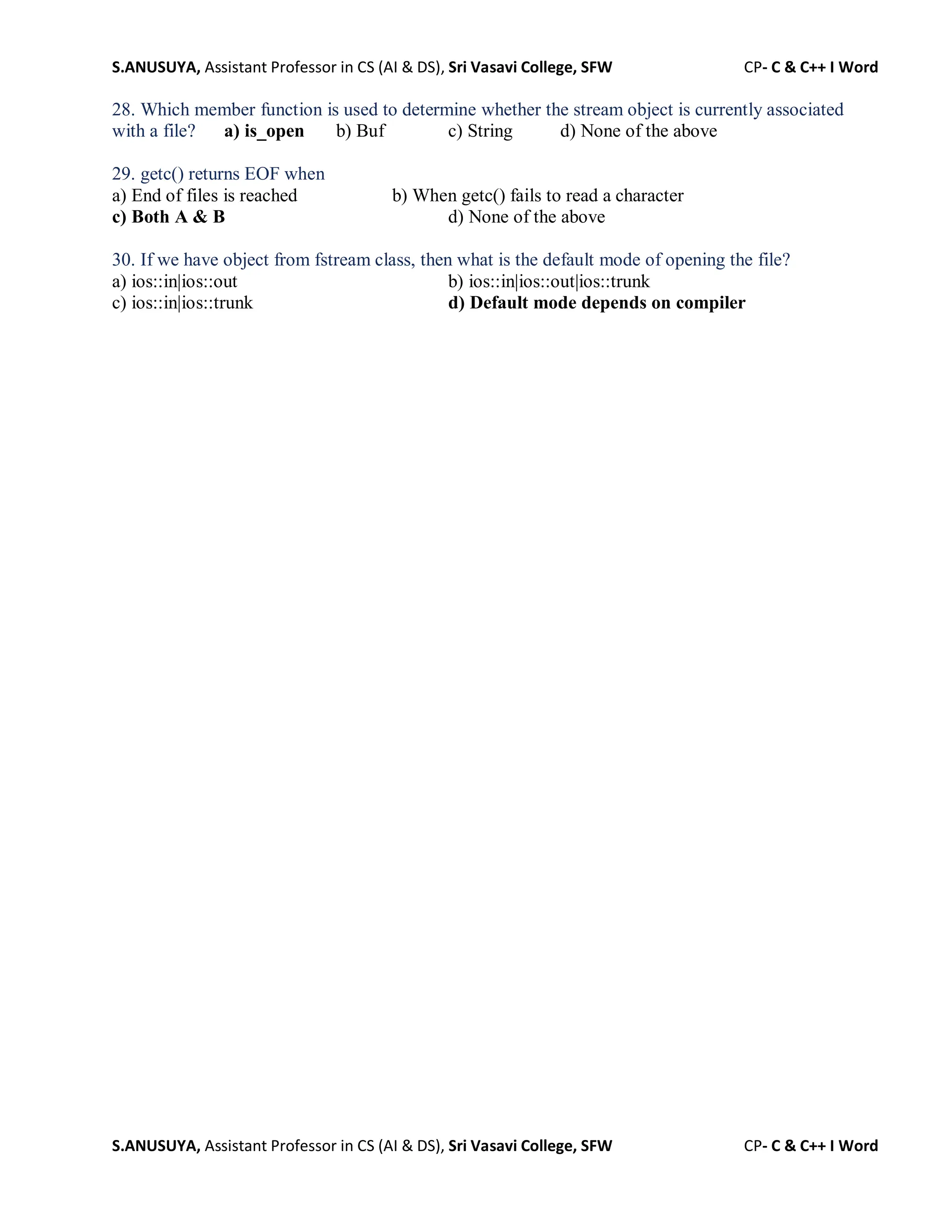 S.ANUSUYA, Assistant Professor in CS (AI & DS), Sri Vasavi College, SFW CP- C & C++ I Word
S.ANUSUYA, Assistant Professor in CS (AI & DS), Sri Vasavi College, SFW CP- C & C++ I Word
28. Which member function is used to determine whether the stream object is currently associated
with a file? a) is_open b) Buf c) String d) None of the above
29. getc() returns EOF when
a) End of files is reached b) When getc() fails to read a character
c) Both A & B d) None of the above
30. If we have object from fstream class, then what is the default mode of opening the file?
a) ios::in|ios::out b) ios::in|ios::out|ios::trunk
c) ios::in|ios::trunk d) Default mode depends on compiler
 