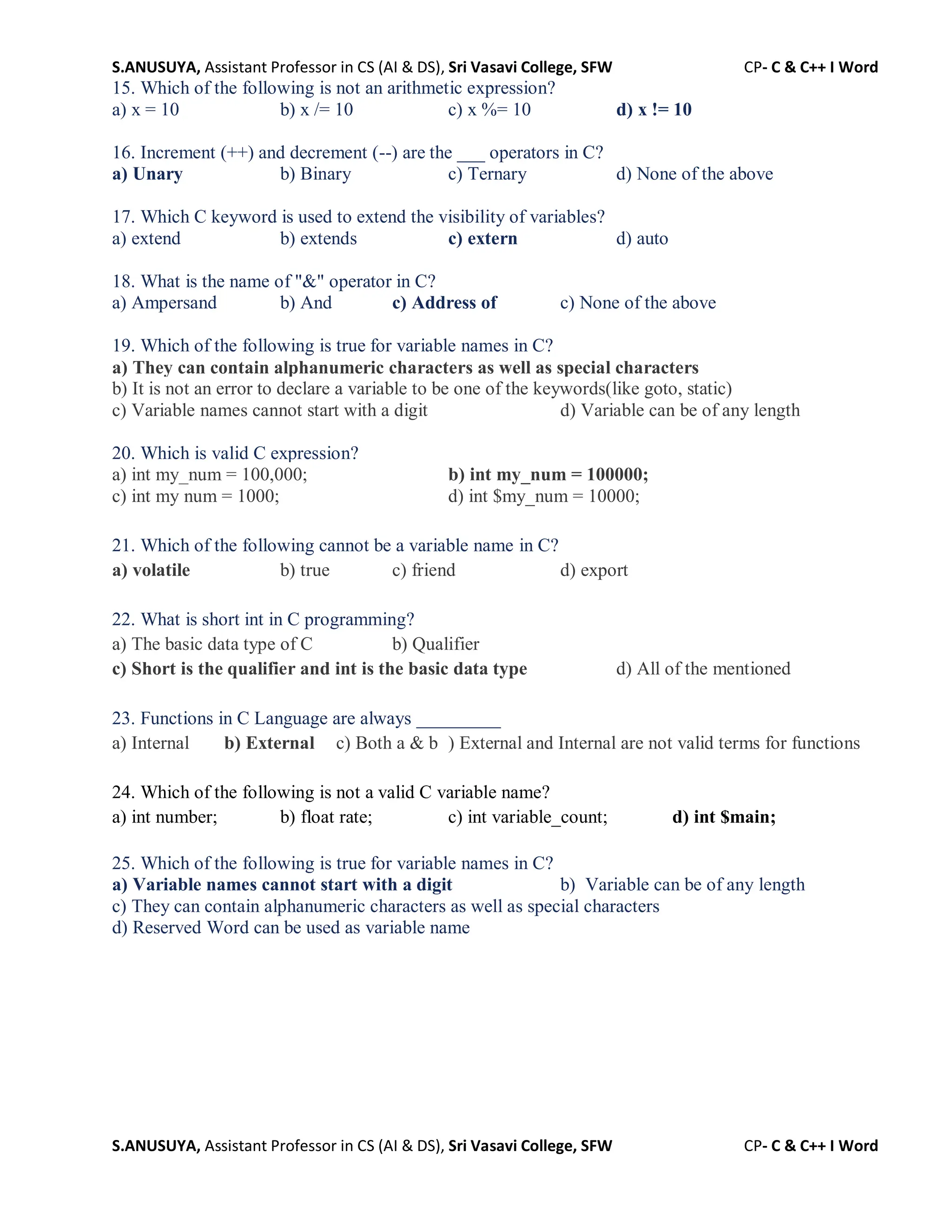 S.ANUSUYA, Assistant Professor in CS (AI & DS), Sri Vasavi College, SFW CP- C & C++ I Word
S.ANUSUYA, Assistant Professor in CS (AI & DS), Sri Vasavi College, SFW CP- C & C++ I Word
15. Which of the following is not an arithmetic expression?
a) x = 10 b) x /= 10 c) x %= 10 d) x != 10
16. Increment (++) and decrement (--) are the ___ operators in C?
a) Unary b) Binary c) Ternary d) None of the above
17. Which C keyword is used to extend the visibility of variables?
a) extend b) extends c) extern d) auto
18. What is the name of "&" operator in C?
a) Ampersand b) And c) Address of c) None of the above
19. Which of the following is true for variable names in C?
a) They can contain alphanumeric characters as well as special characters
b) It is not an error to declare a variable to be one of the keywords(like goto, static)
c) Variable names cannot start with a digit d) Variable can be of any length
20. Which is valid C expression?
a) int my_num = 100,000; b) int my_num = 100000;
c) int my num = 1000; d) int $my_num = 10000;
21. Which of the following cannot be a variable name in C?
a) volatile b) true c) friend d) export
22. What is short int in C programming?
a) The basic data type of C b) Qualifier
c) Short is the qualifier and int is the basic data type d) All of the mentioned
23. Functions in C Language are always _________
a) Internal b) External c) Both a & b ) External and Internal are not valid terms for functions
24. Which of the following is not a valid C variable name?
a) int number; b) float rate; c) int variable_count; d) int $main;
25. Which of the following is true for variable names in C?
a) Variable names cannot start with a digit b) Variable can be of any length
c) They can contain alphanumeric characters as well as special characters
d) Reserved Word can be used as variable name
 