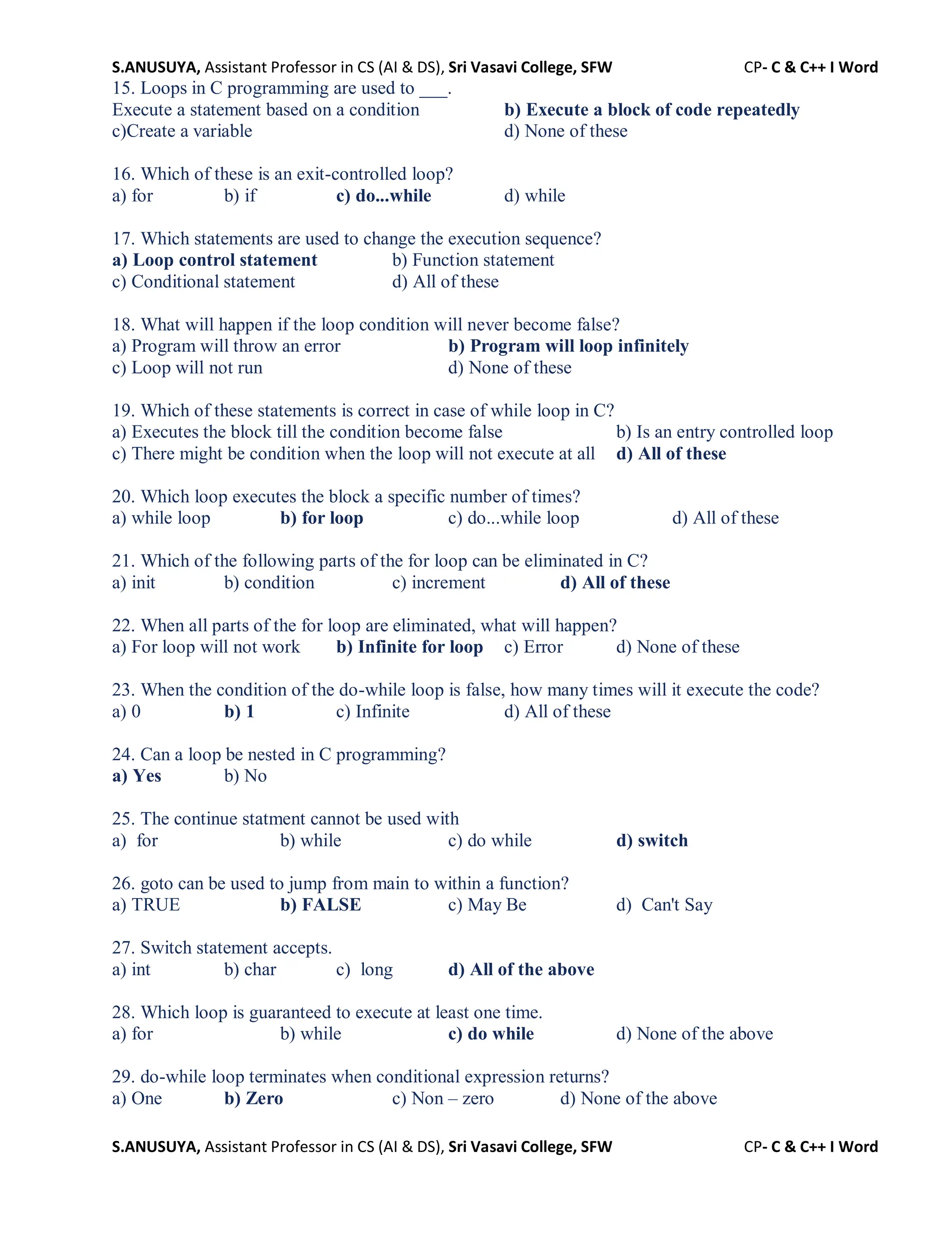 S.ANUSUYA, Assistant Professor in CS (AI & DS), Sri Vasavi College, SFW CP- C & C++ I Word
S.ANUSUYA, Assistant Professor in CS (AI & DS), Sri Vasavi College, SFW CP- C & C++ I Word
15. Loops in C programming are used to ___.
Execute a statement based on a condition b) Execute a block of code repeatedly
c)Create a variable d) None of these
16. Which of these is an exit-controlled loop?
a) for b) if c) do...while d) while
17. Which statements are used to change the execution sequence?
a) Loop control statement b) Function statement
c) Conditional statement d) All of these
18. What will happen if the loop condition will never become false?
a) Program will throw an error b) Program will loop infinitely
c) Loop will not run d) None of these
19. Which of these statements is correct in case of while loop in C?
a) Executes the block till the condition become false b) Is an entry controlled loop
c) There might be condition when the loop will not execute at all d) All of these
20. Which loop executes the block a specific number of times?
a) while loop b) for loop c) do...while loop d) All of these
21. Which of the following parts of the for loop can be eliminated in C?
a) init b) condition c) increment d) All of these
22. When all parts of the for loop are eliminated, what will happen?
a) For loop will not work b) Infinite for loop c) Error d) None of these
23. When the condition of the do-while loop is false, how many times will it execute the code?
a) 0 b) 1 c) Infinite d) All of these
24. Can a loop be nested in C programming?
a) Yes b) No
25. The continue statment cannot be used with
a) for b) while c) do while d) switch
26. goto can be used to jump from main to within a function?
a) TRUE b) FALSE c) May Be d) Can't Say
27. Switch statement accepts.
a) int b) char c) long d) All of the above
28. Which loop is guaranteed to execute at least one time.
a) for b) while c) do while d) None of the above
29. do-while loop terminates when conditional expression returns?
a) One b) Zero c) Non – zero d) None of the above
 