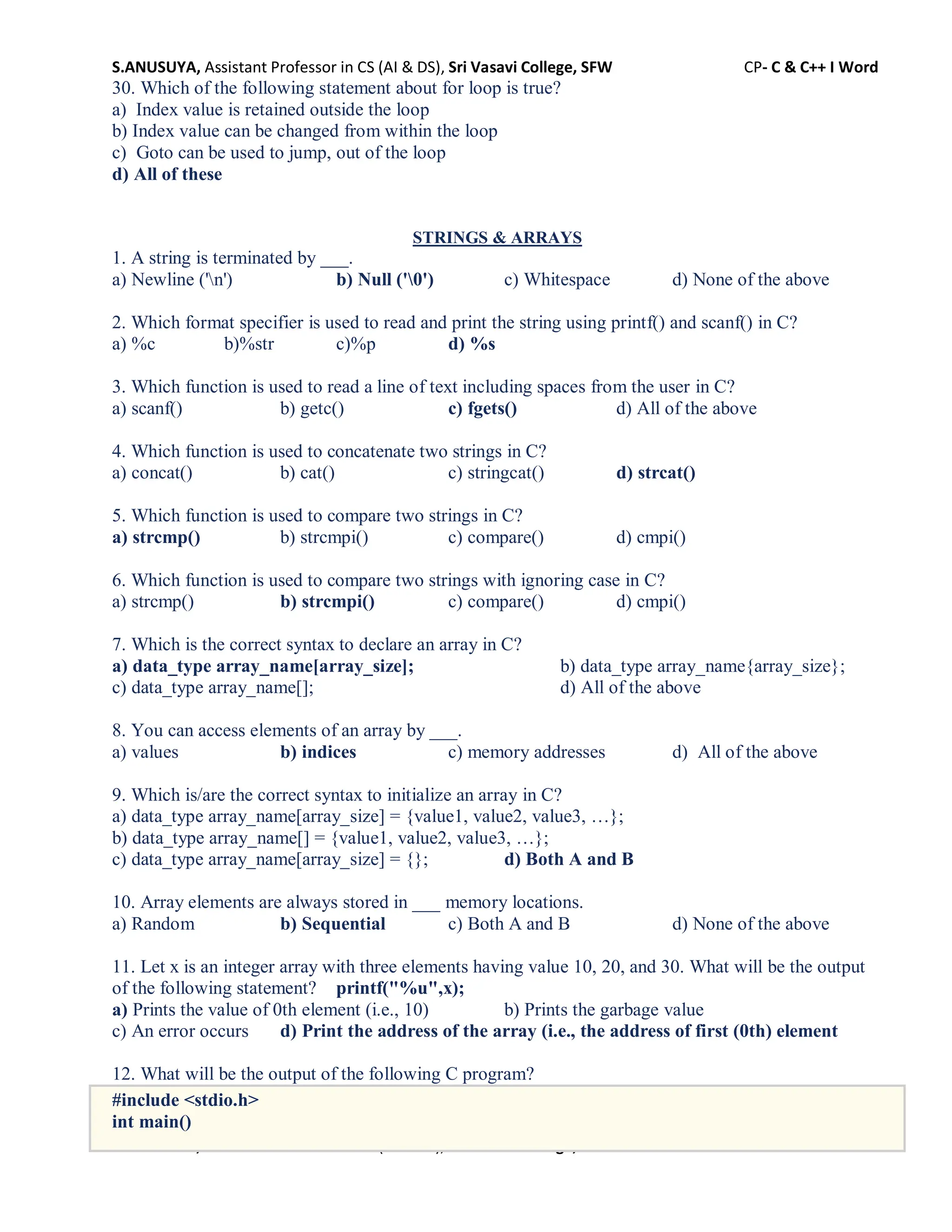 S.ANUSUYA, Assistant Professor in CS (AI & DS), Sri Vasavi College, SFW CP- C & C++ I Word
S.ANUSUYA, Assistant Professor in CS (AI & DS), Sri Vasavi College, SFW CP- C & C++ I Word
30. Which of the following statement about for loop is true?
a) Index value is retained outside the loop
b) Index value can be changed from within the loop
c) Goto can be used to jump, out of the loop
d) All of these
STRINGS & ARRAYS
1. A string is terminated by ___.
a) Newline ('n') b) Null ('0') c) Whitespace d) None of the above
2. Which format specifier is used to read and print the string using printf() and scanf() in C?
a) %c b)%str c)%p d) %s
3. Which function is used to read a line of text including spaces from the user in C?
a) scanf() b) getc() c) fgets() d) All of the above
4. Which function is used to concatenate two strings in C?
a) concat() b) cat() c) stringcat() d) strcat()
5. Which function is used to compare two strings in C?
a) strcmp() b) strcmpi() c) compare() d) cmpi()
6. Which function is used to compare two strings with ignoring case in C?
a) strcmp() b) strcmpi() c) compare() d) cmpi()
7. Which is the correct syntax to declare an array in C?
a) data_type array_name[array_size]; b) data_type array_name{array_size};
c) data_type array_name[]; d) All of the above
8. You can access elements of an array by ___.
a) values b) indices c) memory addresses d) All of the above
9. Which is/are the correct syntax to initialize an array in C?
a) data_type array_name[array_size] = {value1, value2, value3, …};
b) data_type array_name[] = {value1, value2, value3, …};
c) data_type array_name[array_size] = {}; d) Both A and B
10. Array elements are always stored in ___ memory locations.
a) Random b) Sequential c) Both A and B d) None of the above
11. Let x is an integer array with three elements having value 10, 20, and 30. What will be the output
of the following statement? printf("%u",x);
a) Prints the value of 0th element (i.e., 10) b) Prints the garbage value
c) An error occurs d) Print the address of the array (i.e., the address of first (0th) element
12. What will be the output of the following C program?
#include <stdio.h>
int main()
 