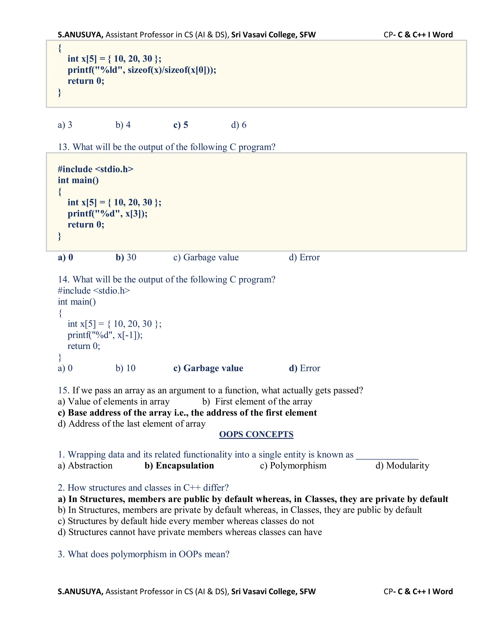 S.ANUSUYA, Assistant Professor in CS (AI & DS), Sri Vasavi College, SFW CP- C & C++ I Word
S.ANUSUYA, Assistant Professor in CS (AI & DS), Sri Vasavi College, SFW CP- C & C++ I Word
{
int x[5] = { 10, 20, 30 };
printf("%ld", sizeof(x)/sizeof(x[0]));
return 0;
}
a) 3 b) 4 c) 5 d) 6
13. What will be the output of the following C program?
#include <stdio.h>
int main()
{
int x[5] = { 10, 20, 30 };
printf("%d", x[3]);
return 0;
}
a) 0 b) 30 c) Garbage value d) Error
14. What will be the output of the following C program?
#include <stdio.h>
int main()
{
int x[5] = { 10, 20, 30 };
printf("%d", x[-1]);
return 0;
}
a) 0 b) 10 c) Garbage value d) Error
15. If we pass an array as an argument to a function, what actually gets passed?
a) Value of elements in array b) First element of the array
c) Base address of the array i.e., the address of the first element
d) Address of the last element of array
OOPS CONCEPTS
1. Wrapping data and its related functionality into a single entity is known as _____________
a) Abstraction b) Encapsulation c) Polymorphism d) Modularity
2. How structures and classes in C++ differ?
a) In Structures, members are public by default whereas, in Classes, they are private by default
b) In Structures, members are private by default whereas, in Classes, they are public by default
c) Structures by default hide every member whereas classes do not
d) Structures cannot have private members whereas classes can have
3. What does polymorphism in OOPs mean?
 