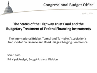 Congressional Budget Office
The Status of the Highway Trust Fund and the
Budgetary Treatment of Federal Financing Instruments
The International Bridge, Tunnel and Turnpike Association’s
Transportation Finance and Road Usage Charging Conference
April 27, 2015
Sarah Puro
Principal Analyst, Budget Analysis Division
 