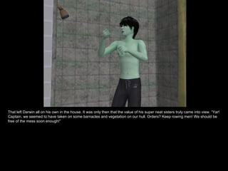 That left Darwin all on his own in the house. It was only then that the value of his super neat sisters truly came into view. “Yar!
Captain, we seemed to have taken on some barnacles and vegetation on our hull. Orders? Keep rowing men! We should be
free of the mess soon enough!”
 