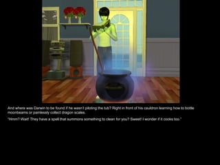 And where was Darwin to be found if he wasn’t piloting the tub? Right in front of his cauldron learning how to bottle
moonbeams or painlessly collect dragon scales.
“Hmm? Wait! They have a spell that summons something to clean for you? Sweet! I wonder if it cooks too.”
 