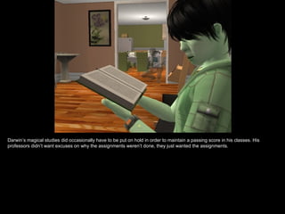 Darwin’s magical studies did occasionally have to be put on hold in order to maintain a passing score in his classes. His
professors didn’t want excuses on why the assignments weren’t done, they just wanted the assignments.
 