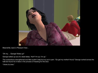 Meanwhile, back in Pleasant View…


“Oh my…. George! Wake up!”
George bolted up out of a dead sleep. ‘Huh? I’m up. I’m up.”
The contractions strengthened and Mel couldn’t help but cry out in pain. “Go get my mother! Hurry!” George rushed across the
hall and found his in-laws in the process of heading for the door.
“I think it’s time.”
 