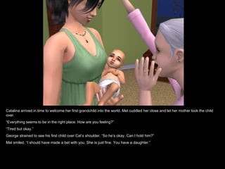 Catalina arrived in time to welcome her first grandchild into the world. Mel cuddled her close and let her mother look the child
over.
“Everything seems to be in the right place. How are you feeling?”
“Tired but okay.”
George strained to see his first child over Cat’s shoulder. “So he’s okay. Can I hold him?”
Mel smiled, “I should have made a bet with you. She is just fine. You have a daughter.”
 