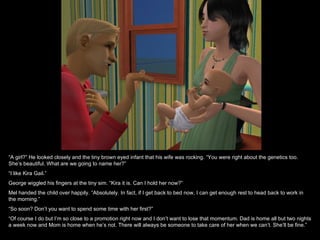 “A girl?” He looked closely and the tiny brown eyed infant that his wife was rocking. “You were right about the genetics too.
She’s beautiful. What are we going to name her?”
“I like Kira Gail.”
George wiggled his fingers at the tiny sim. “Kira it is. Can I hold her now?”
Mel handed the child over happily. “Absolutely. In fact, if I get back to bed now, I can get enough rest to head back to work in
the morning.”
“So soon? Don’t you want to spend some time with her first?”
“Of course I do but I’m so close to a promotion right now and I don’t want to lose that momentum. Dad is home all but two nights
a week now and Mom is home when he’s not. There will always be someone to take care of her when we can’t. She’ll be fine.”
 