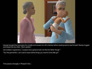 George brought Kira downstairs for a bottle and handed her off to Stanley before heading back to bed himself. Stanley hugged
and kissed the tiny infant. “She’s perfect.”
Cat nodded in agreement, “I suspect she’s going to look a lot like her father though.”
“Our first grandchild. I can’t wait to teach all the things you need to know little girl.”




Time passes strangely in Pleasant View…
 