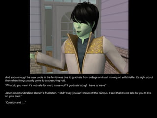 And soon enough the new uncle in the family was due to graduate from college and start moving on with his life. It’s right about
then when things usually come to a screeching halt.
“What do you mean it’s not safe for me to move out? I graduate today! I have to leave.”


Jason could understand Darwin’s frustration, “I didn’t say you can’t move off the campus. I said that it’s not safe for you to live
on your own.”

“Cassidy and I…”
 