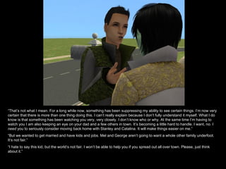 “That’s not what I mean. For a long while now, something has been suppressing my ability to see certain things. I’m now very
certain that there is more than one thing doing this. I can’t really explain because I don’t fully understand it myself. What I do
know is that something has been watching you very, very closely. I don’t know who or why. At the same time I’m having to
watch you I am also keeping an eye on your dad and a few others in town. It’s becoming a little hard to handle. I want, no. I
need you to seriously consider moving back home with Stanley and Catalina. It will make things easier on me.”
“But we wanted to get married and have kids and jobs. Mel and George aren’t going to want a whole other family underfoot.
It’s not fair.”
“I hate to say this kid, but the world’s not fair. I won’t be able to help you if you spread out all over town. Please, just think
about it.”
 