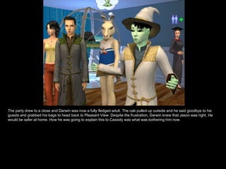 The party drew to a close and Darwin was now a fully fledged adult. The cab pulled up outside and he said goodbye to his
guests and grabbed his bags to head back to Pleasant View. Despite the frustration, Darwin knew that Jason was right. He
would be safer at home. How he was going to explain this to Cassidy was what was bothering him now.
 