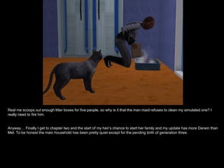 Real me scoops out enough litter boxes for five people, so why is it that the man maid refuses to clean my simulated one? I
really need to fire him.


Anyway… Finally I get to chapter two and the start of my heir’s chance to start her family and my update has more Darwin than
Mel. To be honest the main household has been pretty quiet except for the pending birth of generation three.
 