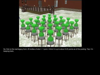 So, first on the real legacy front. 25 bottles of elixir = 1 point. I think I’m up to about 9.25 points as of the posting. Yep. I’m
keeping track.
 