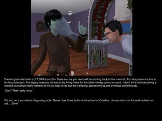 Darwin graduated with a 3.7 GPA from Sim State and as you read will be moving back to the main lot. For story reasons this is
for his protection. For legacy reasons, he has to be living there for the black sheep points to count. I don’t think him becoming a
warlock at college really matters as it’s so easy to do but the vamping, plantsimming and eventual zombifing do.
“Dad? That really hurts.”


Oh and on a somewhat disgusting note. Darwin has three bolts of attraction for Catalina. I know she’s not his real mother but
still… Eww!
 