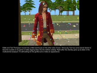 Kellie and Ted Thompson moved into a little townhouse on the other side of town. Obviously Ted has some secret desire to
become a pirate or my game is really digging deep into the clothes catalog. Right after this Stanley grew up to elder in the
multicolored bodysuit. I’m still waiting for the gorilla suit to make an appearance.
 