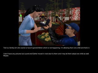 Ted is a family sim who wants to have 6 grandchildren which is not happening. I’m allowing them one child and that’s it.


I don’t have any pictures but Laurel and Esther moved in next door to them and I may let them adopt one child as well.
Maybe.
 