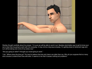 Stanley thought carefully about his answer. “I’m sure we will be able to work it out. Besides what better way to get to know your
son-in-law than by going to work with him everyday. It may not be a big issue anyway. I’m getting close to retirement age and
Lori will be taking over a lot of my duties now.”
“Are you going to retire? I thought you loved going to work.”
“I do.” Where does the time go? “It’s hard to believe that she and Jason are older than me. Why do you suppose that so many
sims choose to extend their lives with elixir. It seems to me that it causes nothing but problems.“
 