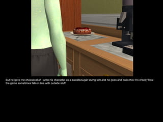 But he gave me cheesecake! I write his character as a sweets/sugar loving sim and he goes and does this! It’s creepy how
the game sometimes falls in line with outside stuff.
 