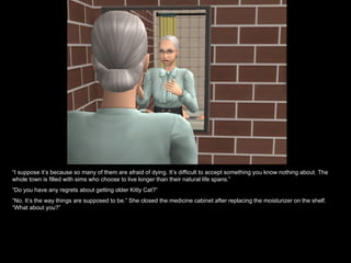 “I suppose it’s because so many of them are afraid of dying. It’s difficult to accept something you know nothing about. The
whole town is filled with sims who choose to live longer than their natural life spans.”
“Do you have any regrets about getting older Kitty Cat?”
“No. It’s the way things are supposed to be.” She closed the medicine cabinet after replacing the moisturizer on the shelf.
“What about you?”
 