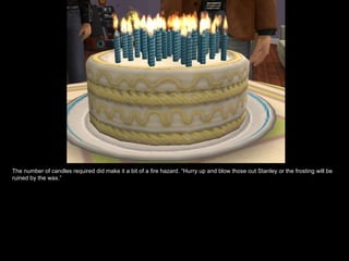 The number of candles required did make it a bit of a fire hazard. “Hurry up and blow those out Stanley or the frosting will be
ruined by the wax.”
 