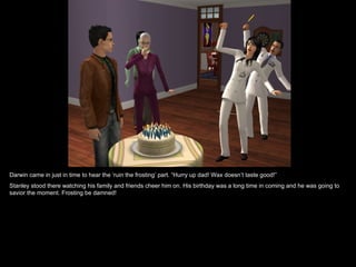 Darwin came in just in time to hear the ‘ruin the frosting’ part. “Hurry up dad! Wax doesn’t taste good!”
Stanley stood there watching his family and friends cheer him on. His birthday was a long time in coming and he was going to
savior the moment. Frosting be damned!
 