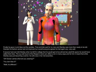 Finally he gave in and blew out the candles. Time and tide wait for no man and Stanley was more than ready to be old.
Granted his fashion sense had not improved but overall everyone agreed he had aged very, very well.
If anyone had ever told Stanley when he left for college that he would get to live almost two adult life spans he would have
called them liars. The icy cold touch of the Reaper’s hand can affect a sim in many ways and for him it meant that while
Stanley was just becoming a senior, his wife was in her mid seventies.
“Oh! Doctor James what are you wearing?!”
“You don’t like it?”
“Well, it’s different.”
 