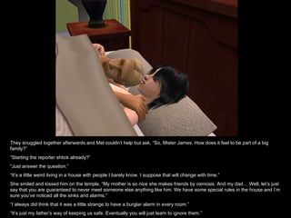 They snuggled together afterwards and Mel couldn’t help but ask, “So, Mister James. How does it feel to be part of a big
family?”
“Starting the reporter shtick already?”
“Just answer the question.”
“It’s a little weird living in a house with people I barely know. I suppose that will change with time.”
She smiled and kissed him on the temple. “My mother is so nice she makes friends by osmosis. And my dad… Well, let’s just
say that you are guaranteed to never meet someone else anything like him. We have some special rules in the house and I’m
sure you’ve noticed all the sinks and alarms.”
“I always did think that it was a little strange to have a burglar alarm in every room.”
“It’s just my father’s way of keeping us safe. Eventually you will just learn to ignore them.”
 