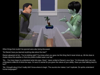 Other things that couldn’t be ignored were also being discussed.
“So Darwin have you learned anything else about the tree?”
Darwin glowered at him, “You’re kidding right? You knew when you gave me this thing that it never shuts up. All she does is
chatter about the weather or that she prefers bottled water over tap.”
“So… You have begun to understand what she says. Good.” Jason smiled at Darwin’s sour face. “I’m fortunate that I can only
understand a little bit of what she says. I’m sure it’s worse for you given the nature of your ability. Have you tried talking back to
her?”
“No. I thought about it but I really didn’t know where to begin. The sounds she makes I can’t replicate. Do spirits understand
human languages?”
 