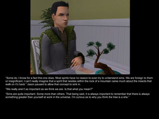 “Some do. I know for a fact this one does. Most spirits have no reason to even try to understand sims. We are foreign to them
or insignificant. I can’t really imagine that a spirit that resides within the rock of a mountain cares much about the insects that
walk on it’s back.” Jason paused to allow that concept to sink in.
“We really aren’t as important as we think we are. Is that what you mean?”
“Sims are quite important. Some more than others. That being said, it is always important to remember that there is always
something greater than yourself at work in the universe. I’m curious as to why you think the tree is a she.”
 
