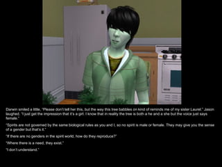 Darwin smiled a little, “Please don’t tell her this, but the way this tree babbles on kind of reminds me of my sister Laurel.” Jason
laughed. “I just get the impression that it’s a girl. I know that in reality the tree is both a he and a she but the voice just says
female.”
“Spirits are not governed by the same biological rules as you and I, so no spirit is male or female. They may give you the sense
of a gender but that’s it.”
“If there are no genders in the spirit world, how do they reproduce?”
“Where there is a need, they exist.”
“I don’t understand.”
 