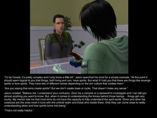 “To be honest, it’s pretty complex and I only know a little bit.” Jason searched his mind for a simple example. “At this point it
should seem logical to you that things, both living and non, have spirits. But what if I told you that there are things like revenge
spirits or love spirits. They have lots of different names depending on the sim culture that creates them.”
“Are you saying that sims create spirits? But we don’t create trees or rocks. That doesn’t make any sense.”
Jason nodded. “Believe me. I understand your confusion. Give me a vampire or a werewolf to investigate and I can tell you
almost anything you want to know. But, when it comes to understanding the forces behind those beings… things get very
murky. My mentor told me that most sims do not have the capacity to fully understand the spirit world. Elves and other fae
creatures are the ones most in tune with the umbral realm and those who reside there. Only they can come close to really
understanding when and how spirits come into being.”
“That’s not really helpful.”
 