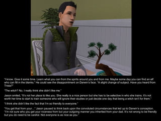 “I know. Give it some time. Learn what you can from the spirits around you and from me. Maybe some day you can find an elf
who can fill in the blanks.” He could see the disappointment on Darwin’s face. “A slight change of subject. Have you heard from
Trista?”
“The witch? No. I really think she didn’t like me.”
Jason smiled, “It’s not her place to like you. She really is a nice person but she has to be selective in who she trains. It’s not
worth her time to start to train someone who will ignore their studies or just decide one day that being a witch isn’t for them.”
“I think she didn’t like the fact that I’m so friendly to everyone.”
“You get that from your…” Jason paused to think back upon the convoluted circumstances that led up to Darwin’s conception.
“I’m not sure who you get your niceness from but your outgoing manner you inherited from your dad. It’s not wrong to be friendly
but you do need to be careful. Not everyone is as nice as you.”
 