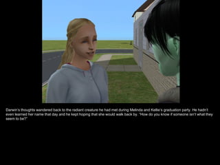 Darwin’s thoughts wandered back to the radiant creature he had met during Melinda and Kellie’s graduation party. He hadn’t
even learned her name that day and he kept hoping that she would walk back by. “How do you know if someone isn’t what they
seem to be?”
 