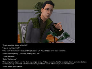 “This is about the blonde girl isn’t it?”
“How do you know that?”
“I’m a seer. Remember?” He couldn’t help but poke fun, “You still don’t even know her name.”
“That’s not really funny. I can’t stop thinking about her.”
“I know. I’ve seen.”
“Dude! That’s gross!”
“That is my name. I can’t see that she’s any danger to you. Find out her name. Ask her on a date. I can’t guarantee that she
won’t tear you up emotionally but she most certainly won’t stick a knife in between your shoulder blades.”
“That’s always good to know.”
 