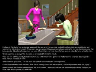 For Laurel, the start of her senior year was quiet. She got up in the mornings, cooked breakfast which she loved to do, and
watched her little brother inhale it. A few years ago she wouldn’t have even considered cooking for him but after discovering that
being popular did nothing for you when you were different from everyone else, she had come to value Darwin a whole lot more.
“Great eggs Sis. As always.” He shoveled an overloaded fork into his mouth.
“How can you tell? You hardly taste them when you eat that fast.” She glanced at the bonsai tree which sat dripping on the
table. “Why is your tree all wet?”
“She wanted to go outside.” The last word was partially obscured by the chewing of food.
Laurel sat and looked at the tree for a while before starting to eat. She was skeptical, “You really can hear what it is saying?”
Darwin nodded and finished swallowing the last of his omelet. “Jason once told me that some vampires can too. Did you, you
know, hear anything while you were one?”
 