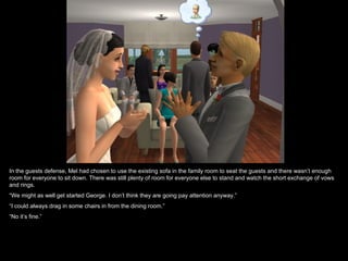 In the guests defense, Mel had chosen to use the existing sofa in the family room to seat the guests and there wasn’t enough
room for everyone to sit down. There was still plenty of room for everyone else to stand and watch the short exchange of vows
and rings.
“We might as well get started George. I don’t think they are going pay attention anyway.”
“I could always drag in some chairs in from the dining room.”
“No it’s fine.”
 