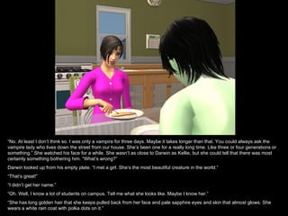 “No. At least I don’t think so. I was only a vampire for three days. Maybe it takes longer than that. You could always ask the
vampire lady who lives down the street from our house. She’s been one for a really long time. Like three or four generations or
something.” She watched his face for a while. She wasn’t as close to Darwin as Kellie, but she could tell that there was most
certainly something bothering him. “What’s wrong?”
Darwin looked up from his empty plate. “I met a girl. She’s the most beautiful creature in the world.”
“That’s great!”
“I didn’t get her name.”
“Oh. Well, I know a lot of students on campus. Tell me what she looks like. Maybe I know her.”
“She has long golden hair that she keeps pulled back from her face and pale sapphire eyes and skin that almost glows. She
wears a white rain coat with polka dots on it.”
 