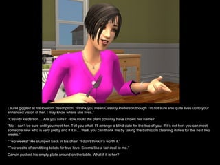 Laurel giggled at his lovelorn description. “I think you mean Cassidy Pederson though I’m not sure she quite lives up to your
enhanced vision of her. I may know where she lives.”
“Cassidy Pederson… Are you sure?” How could the plant possibly have known her name?
“No, I can’t be sure until you meet her. Tell you what. I’ll arrange a blind date for the two of you. If it’s not her, you can meet
someone new who is very pretty and if it is… Well, you can thank me by taking the bathroom cleaning duties for the next two
weeks.”
“Two weeks!” He slumped back in his chair, “I don’t think it’s worth it.”
“Two weeks of scrubbing toilets for true love. Seems like a fair deal to me.”
Darwin pushed his empty plate around on the table. What if it is her?
 