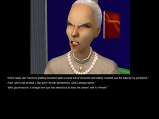 “And I really don’t feel like getting pounded with a purse full of concrete and kitting needles just for kissing my girl friend.”
“Awe, she’s not so bad. I feel sorry for her sometimes. She’s always alone.”
“With good reason. I thought my dad was weird but at least he doesn’t talk to himself.”
 