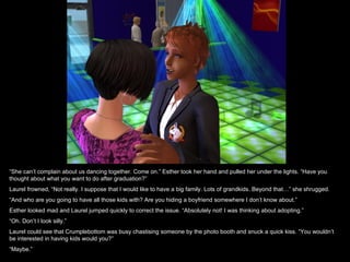 “She can’t complain about us dancing together. Come on.” Esther took her hand and pulled her under the lights. “Have you
thought about what you want to do after graduation?”
Laurel frowned, “Not really. I suppose that I would like to have a big family. Lots of grandkids. Beyond that…” she shrugged.
“And who are you going to have all those kids with? Are you hiding a boyfriend somewhere I don’t know about.”
Esther looked mad and Laurel jumped quickly to correct the issue. “Absolutely not! I was thinking about adopting.”
“Oh. Don’t I look silly.”
Laurel could see that Crumplebottom was busy chastising someone by the photo booth and snuck a quick kiss. “You wouldn’t
be interested in having kids would you?”
“Maybe.”
 
