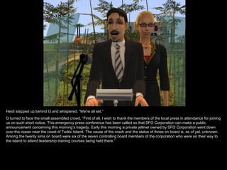 Heidi stepped up behind G and whispered, “We’re all set.”
G turned to face the small assembled crowd, “First of all, I wish to thank the members of the local press in attendance for joining
us on such short notice. This emergency press conference has been called so that SFO Corporation can make a public
announcement concerning this morning’s tragedy. Early this morning a private jetliner owned by SFO Corporation went down
over the ocean near the coast of Twikki Island. The cause of the crash and the status of those on board is, as of yet, unknown.
Among the twenty sims on board were six of the seven controlling board members of the corporation who were on their way to
the island to attend leadership training courses being held there.”
 
