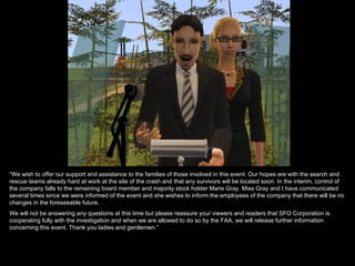 “We wish to offer our support and assistance to the families of those involved in this event. Our hopes are with the search and
rescue teams already hard at work at the site of the crash and that any survivors will be located soon. In the interim, control of
the company falls to the remaining board member and majority stock holder Marie Gray. Miss Gray and I have communicated
several times since we were informed of the event and she wishes to inform the employees of the company that there will be no
changes in the foreseeable future.
We will not be answering any questions at this time but please reassure your viewers and readers that SFO Corporation is
cooperating fully with the investigation and when we are allowed to do so by the FAA, we will release further information
concerning this event. Thank you ladies and gentlemen.”
 