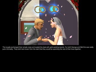 The couple exchanged their simple vows and sealed the deal with gold wedding bands. For both George and Mel this was really
just a formality. They both had known from the start that they would be spending the rest of their lives together.
 