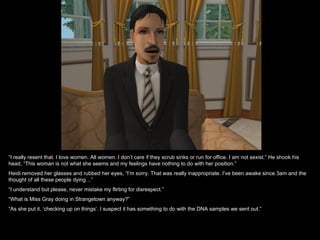“I really resent that. I love women. All women. I don’t care if they scrub sinks or run for office. I am not sexist.” He shook his
head, “This woman is not what she seems and my feelings have nothing to do with her position.”
Heidi removed her glasses and rubbed her eyes, “I’m sorry. That was really inappropriate. I’ve been awake since 3am and the
thought of all these people dying…”
“I understand but please, never mistake my flirting for disrespect.”
“What is Miss Gray doing in Strangetown anyway?”
“As she put it, ‘checking up on things’. I suspect it has something to do with the DNA samples we sent out.”
 